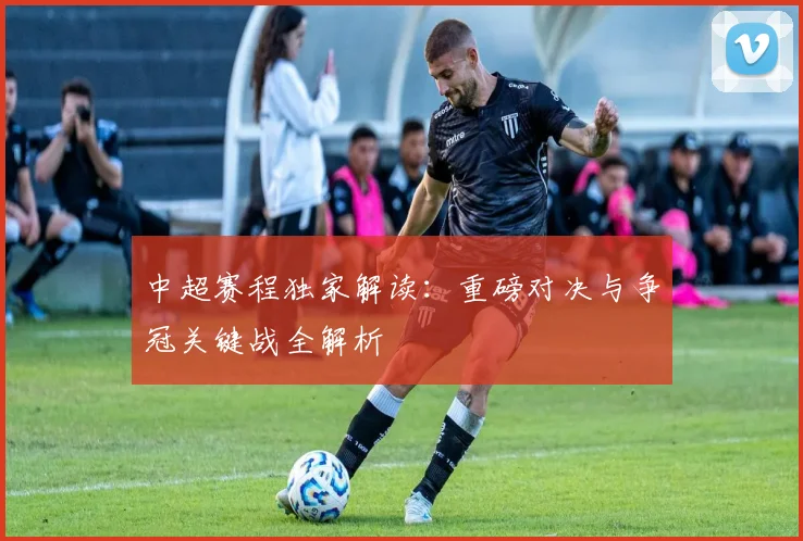 中超赛程独家解读:重磅对决与争冠关键战全解析