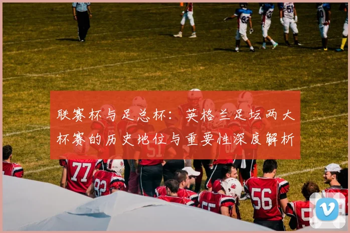 联赛杯与足总杯:英格兰足坛两大杯赛的历史地位与重要性深度解析