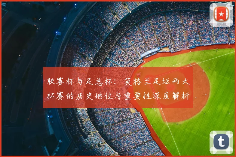 联赛杯与足总杯:英格兰足坛两大杯赛的历史地位与重要性深度解析