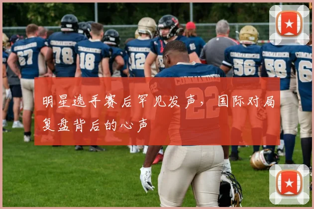 明星选手赛后罕见发声，国际对局复盘背后的心声