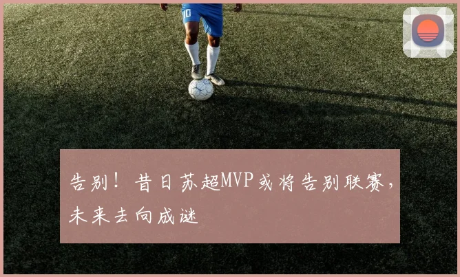 告别!昔日苏超MVP或将告别联赛,未来去向成谜