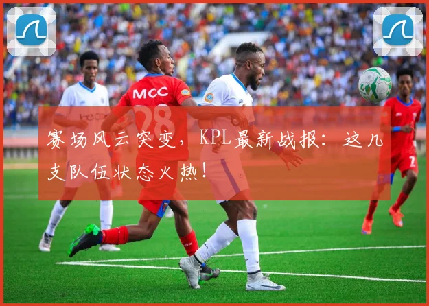 赛场风云突变,KPL最新战报:这几支队伍状态火热!